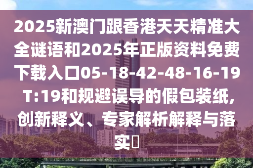 2025新澳門跟香港天天精準(zhǔn)大全謎語(yǔ)和2025年正版資料免費(fèi)下載入口05-18-42-48-16-19 T:19和規(guī)避誤導(dǎo)的假包裝紙,創(chuàng)新釋義、專家解析解釋與落實(shí)?